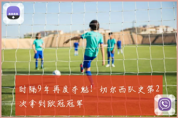 时隔9年再度夺魁！切尔西队史第2次拿到欧冠冠军