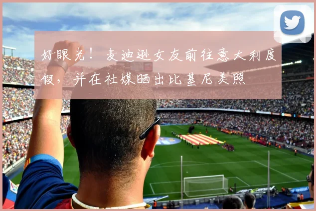 好眼光！麦迪逊女友前往意大利度假，并在社媒晒出比基尼美照