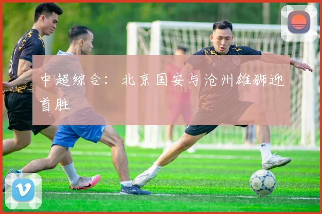 中超综合：北京国安与沧州雄狮迎首胜