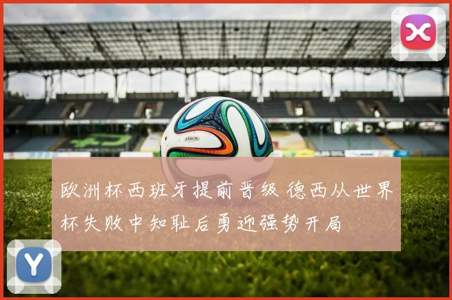 欧洲杯西班牙提前晋级 德西从世界杯失败中知耻后勇迎强势开局