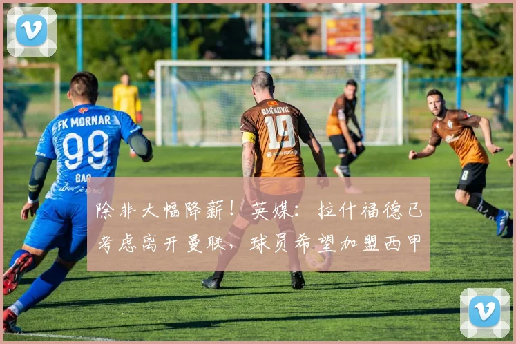 除非大幅降薪！英媒：拉什福德已考虑离开曼联，球员希望加盟西甲