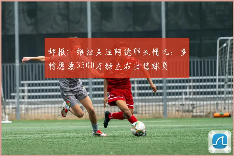 邮报：维拉关注阿德耶米情况，多特愿意3500万镑左右出售球员