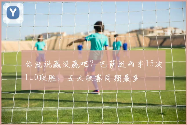 你就说赢没赢吧？巴萨近两季15次1_0取胜，五大联赛同期最多