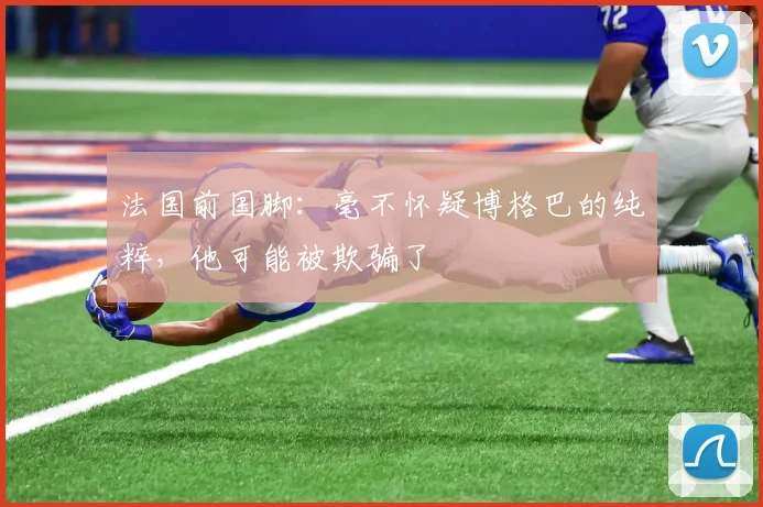 法国前国脚：毫不怀疑博格巴的纯粹，他可能被欺骗了