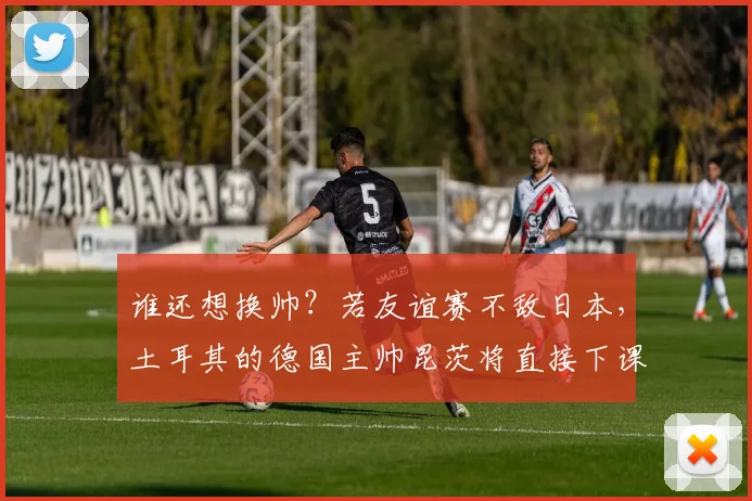 谁还想换帅？若友谊赛不敌日本，土耳其的德国主帅昆茨将直接下课