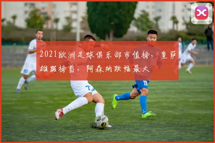 2021欧洲足球俱乐部市值榜，皇萨雄踞榜首，阿森纳跌幅最大