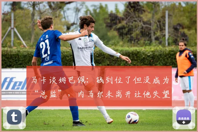 马卡谈姆巴佩：钱到位了但没成为“总监”，内马尔未离开让他失望