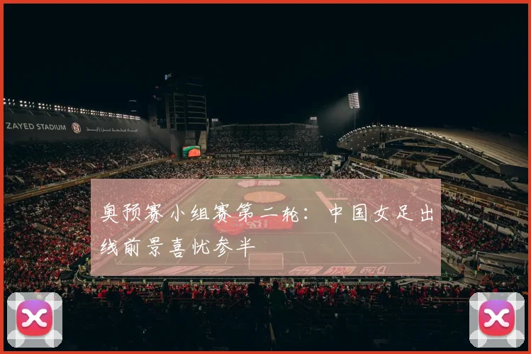 奥预赛小组赛第二轮：中国女足出线前景喜忧参半