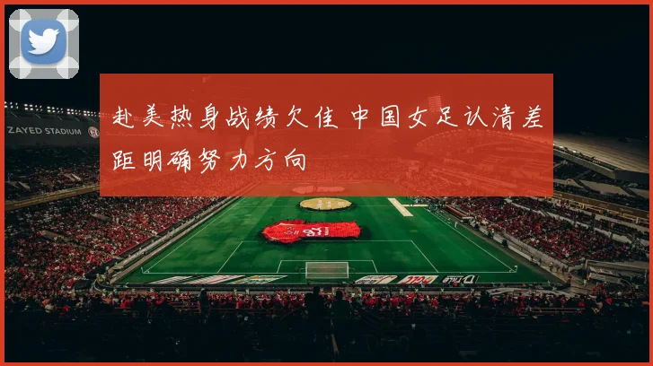 赴美热身战绩欠佳 中国女足认清差距明确努力方向