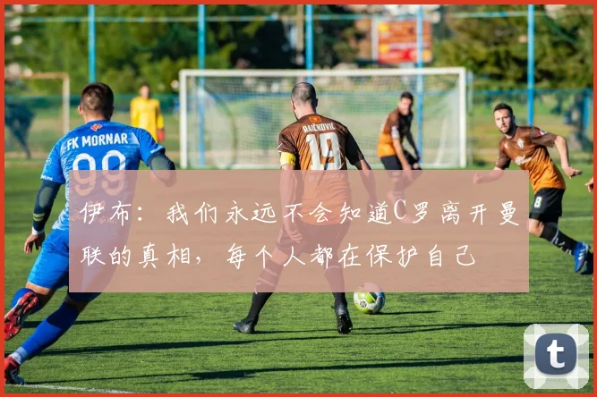 伊布：我们永远不会知道C罗离开曼联的真相，每个人都在保护自己