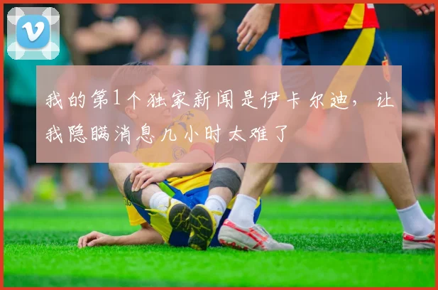 我的第1个独家新闻是伊卡尔迪，让我隐瞒消息几小时太难了