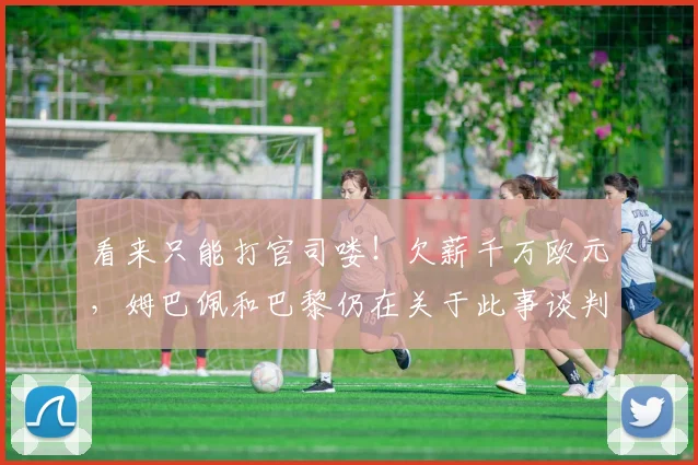 看来只能打官司喽！欠薪千万欧元，姆巴佩和巴黎仍在关于此事谈判