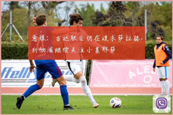 意媒：吉达联合仍在追求萨拉赫，利物浦继续关注小基耶萨