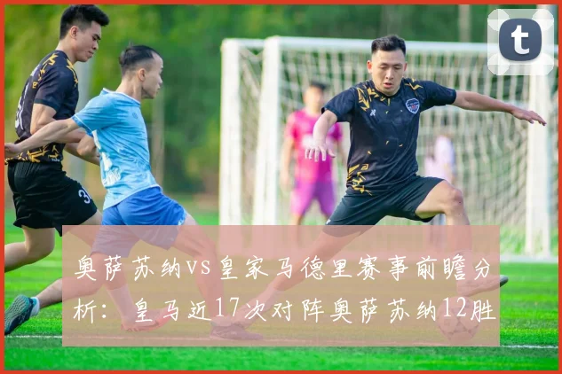 奥萨苏纳vs皇家马德里赛事前瞻分析：皇马近17次对阵奥萨苏纳12胜5平