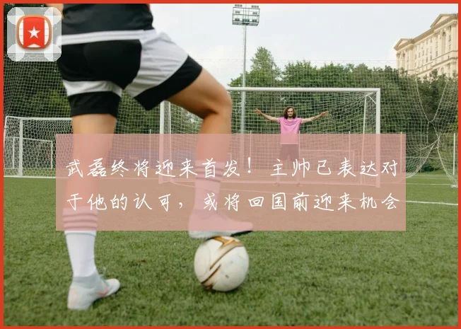 武磊终将迎来首发！主帅已表达对于他的认可，或将回国前迎来机会