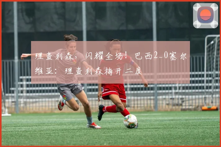 理查利森，闪耀全场！巴西2_0塞尔维亚：理查利森梅开二度