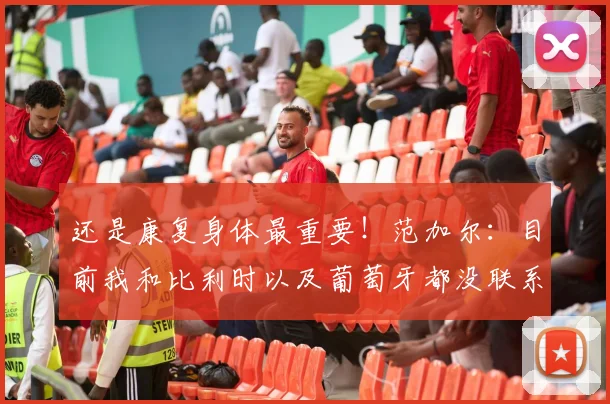 还是康复身体最重要！范加尔：目前我和比利时以及葡萄牙都没联系