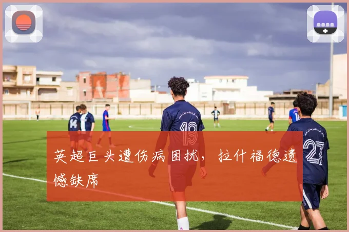英超巨头遭伤病困扰，拉什福德遗憾缺席