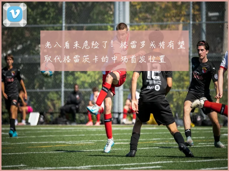 老八看来危险了！格雷罗或将有望取代格雷茨卡的中场首发位置