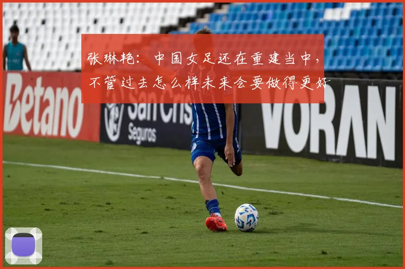 张琳艳：中国女足还在重建当中，不管过去怎么样未来会要做得更好