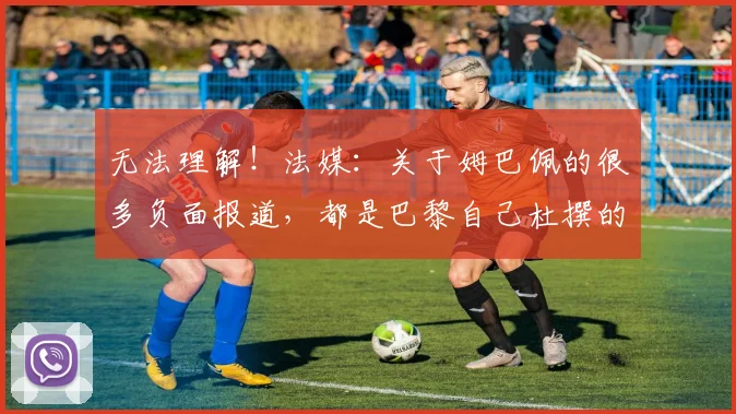 无法理解！法媒：关于姆巴佩的很多负面报道，都是巴黎自己杜撰的