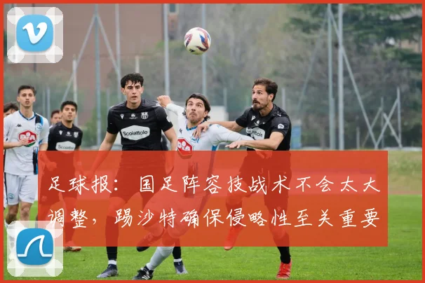 足球报：国足阵容技战术不会太大调整，踢沙特确保侵略性至关重要