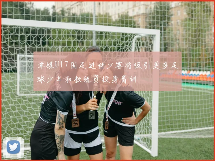 津媒U17国足进世少赛将吸引更多足球少年和教练员投身青训