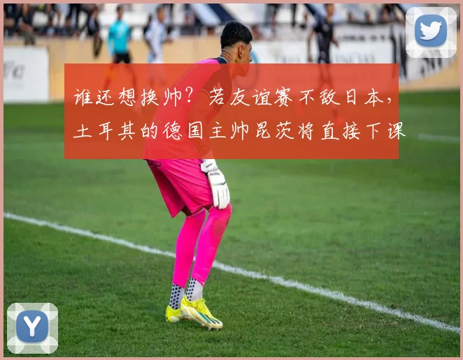 谁还想换帅？若友谊赛不敌日本，土耳其的德国主帅昆茨将直接下课