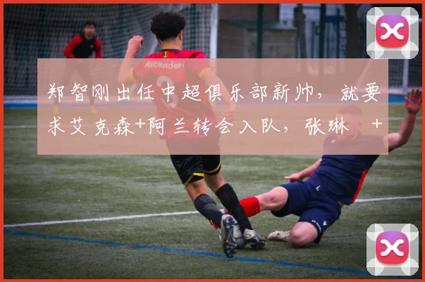 郑智刚出任中超俱乐部新帅，就要求艾克森+阿兰转会入队，张琳芃+韦世豪一分钱不要自荐加盟