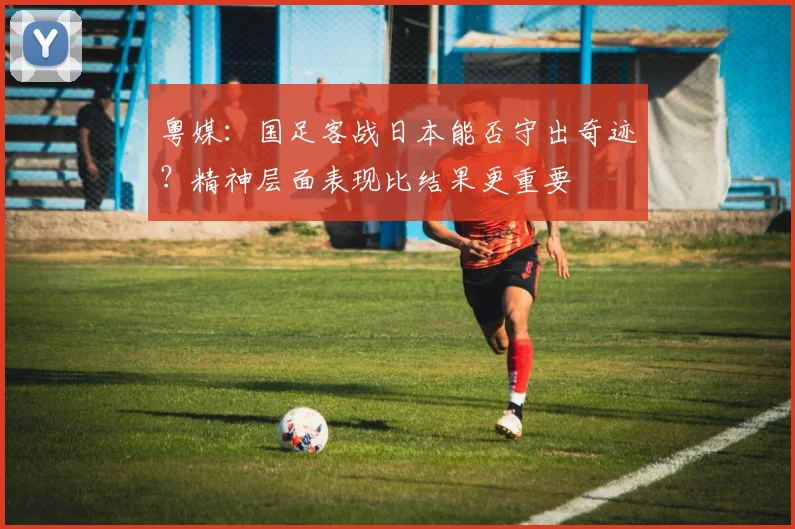 粤媒：国足客战日本能否守出奇迹？精神层面表现比结果更重要