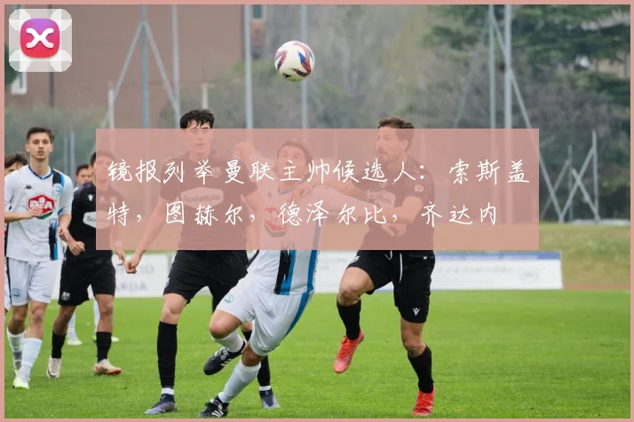 镜报列举曼联主帅候选人：索斯盖特，图赫尔，德泽尔比，齐达内