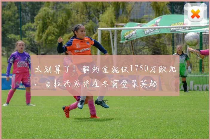 太划算了！解约金就仅1750万欧元，吉拉西或将在冬窗登录英超