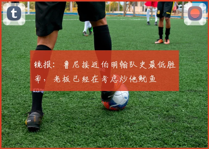 镜报：鲁尼接近伯明翰队史最低胜率，老板已经在考虑炒他鱿鱼