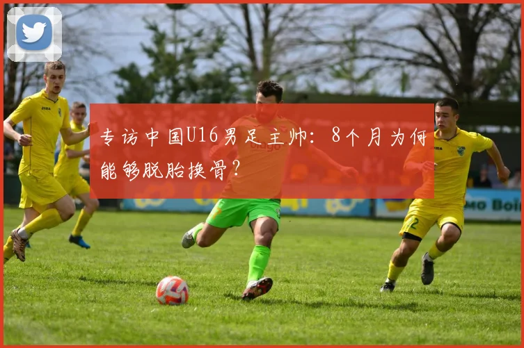 专访中国U16男足主帅：8个月为何能够脱胎换骨？