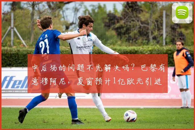 中后场的问题不先解决吗？巴黎有意穆阿尼，夏窗预计1亿欧元引进