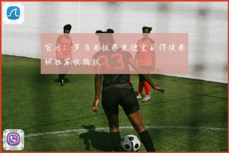 官方：罗马老板弗里德金获得埃弗顿独家收购权