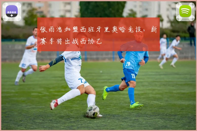 张雨浩加盟西班牙里奥哈竞技，新赛季将出战西协乙