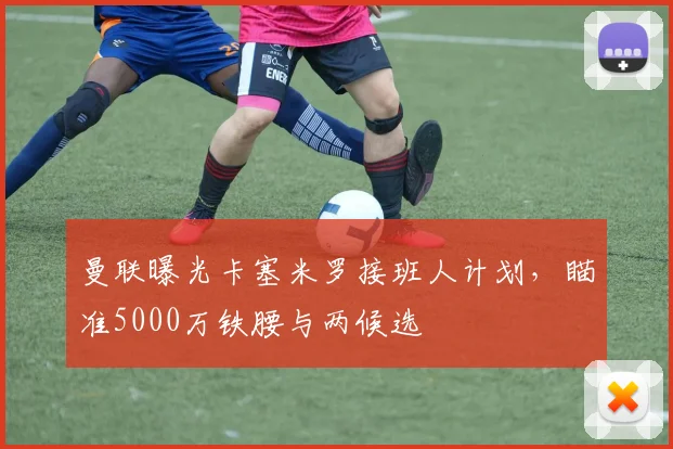曼联曝光卡塞米罗接班人计划，瞄准5000万铁腰与两候选