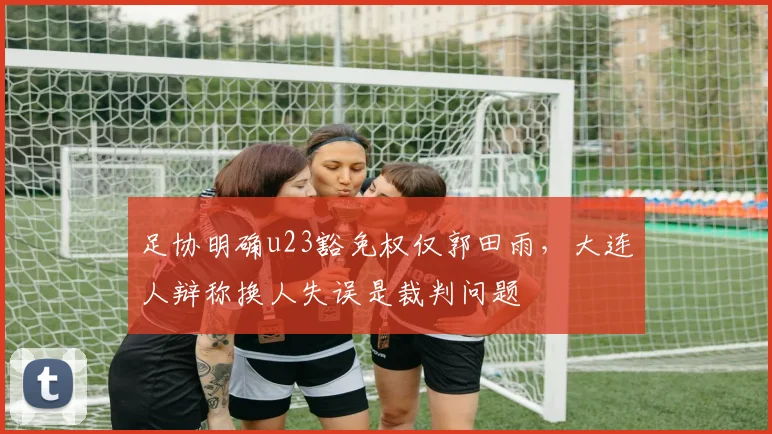 足协明确u23豁免权仅郭田雨，大连人辩称换人失误是裁判问题