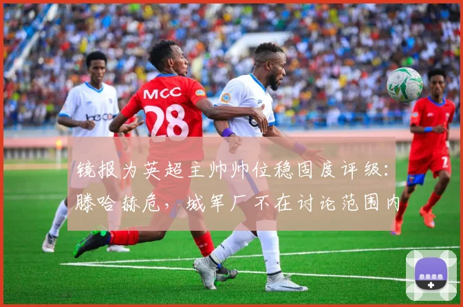 镜报为英超主帅帅位稳固度评级：滕哈赫危，城军厂不在讨论范围内