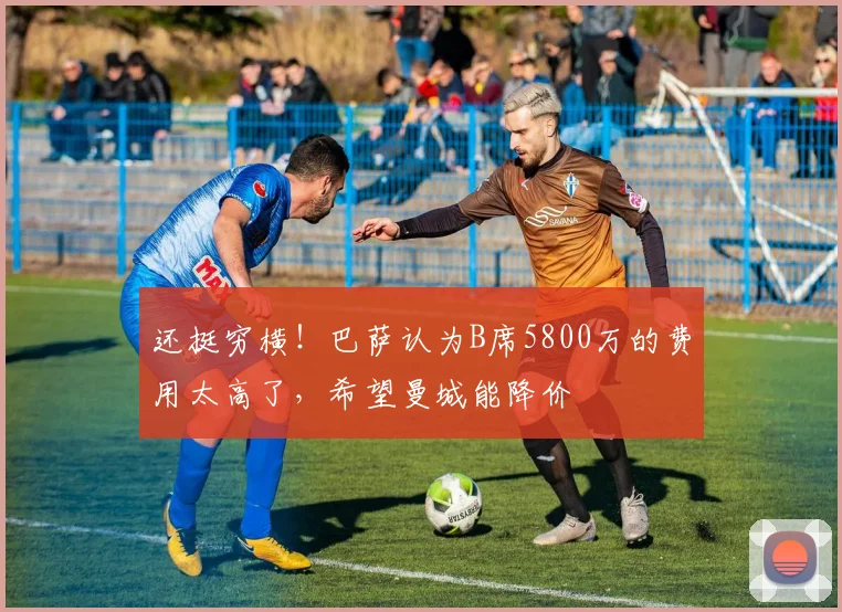 还挺穷横！巴萨认为B席5800万的费用太高了，希望曼城能降价