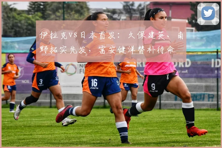 伊拉克vs日本首发：久保建英、南野拓实先发，富安健洋替补待命