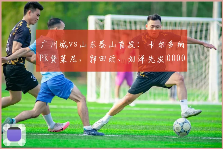 广州城vs山东泰山首发：卡尔多纳PK费莱尼，郭田雨、刘洋先发0000644