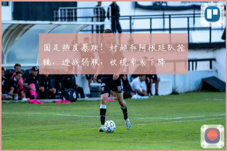 国足热度暴跌！村超和阿根廷队抢镜，迎战弱旅，收视率或下降